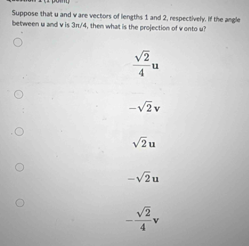 Suppose that u and v are vectors of lengths 1 and 2, respectively. If the angle
between u and v is 3π/4, then what is the projection of v onto u?
 sqrt(2)/4 u
-sqrt(2)v
sqrt(2)u
-sqrt(2)u
- sqrt(2)/4 v