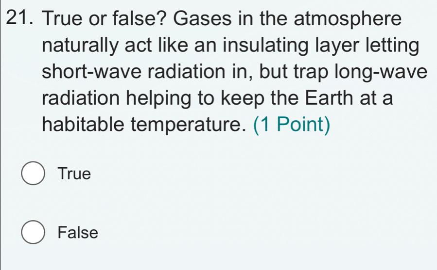 True or false? Gases in the atmosphere
naturally act like an insulating layer letting
short-wave radiation in, but trap long-wave
radiation helping to keep the Earth at a
habitable temperature. (1 Point)
True
False