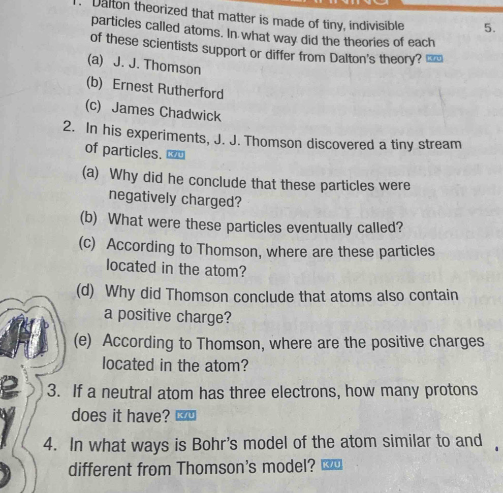 Dalton theorized that matter is made of tiny, indivisible
5.
particles called atoms. In what way did the theories of each
of these scientists support or differ from Dalton's theory?
(a) J. J. Thomson
(b) Ernest Rutherford
(c) James Chadwick
2. In his experiments, J. J. Thomson discovered a tiny stream
of particles.
(a) Why did he conclude that these particles were
negatively charged?
(b) What were these particles eventually called?
(c) According to Thomson, where are these particles
located in the atom?
(d) Why did Thomson conclude that atoms also contain
a positive charge?
(e) According to Thomson, where are the positive charges
located in the atom?
3. If a neutral atom has three electrons, how many protons
does it have?
4. In what ways is Bohr's model of the atom similar to and
different from Thomson's model? K/U