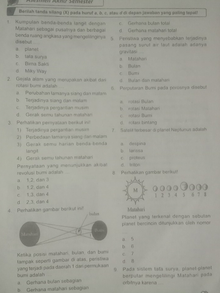 Asesmen Aknír Semester
Berilah tanda silang (X) pada huruf a, b, c. atau d di depan jawaban yang paling tepat!
1. Kumpulan benda-benda langil dengan c. Gerhana bulan totai
Matahari sebagai pusatnya dan berbagai d Gerhana matahari total
benda ruang angkasa yang mengelilinginya 5. Peristiwa yang menyebabkan terjadinya
disebut ....
a planet pasang surut air laut adalah adanya 
gravitasi ...
b tata surya
a Matahari
c. Bima Sakti
b Bulan
d. Miky Way c Bumi
2. Gejala alam yang merupakan akibat dari d. Bulan dan matahari
rotasi bumi adalah
6. Perputaran Bumi pada porosnya disebut
a. Perubahan lamanya siang dan malam
b. Terjadinya slang dan malam a rotasi Bulan
c. Terjadinya pergantian musim b. rotasi Matahari
d. Gerak semu tahunan matahan c. rotasi Bumi
3. Perhatikan pernyataan berikut ini! d. rotasi bintang
1) Terjadinya pergantian musim 7. Satelit terbesar di planet Neptunus adalah
2) Perbedaan lamanya siang dan malam
3) Gerak semu harian benda-benda a despina
langit b. larissa
4) Gerak semu tahunan matahari c. proteus
Pernyataan yang menunjukkan akibat d. triton
revolusi bumi adalah ... 8. Perhatikan gambar berikut!
a. 1 2, dan 3
b 1,2, dan 4
M
c 1,3, dan 4 1 2 3 . 4 5 6 7 8
d. 2,3. dan 4
4. Perhatikan gambar berikut ini! Matahari
Planet yang terkenal dengan sebutan
planet bercincin ditunjukkan oleh nomor
a. 5
b 6
Ketika posisi matahari, bulan, dan bumi c. 7
tampak seperti gambar di atas, peristiwa d. B
yang terjadi pada daerah 1 dari permukaan 9. Pada sistem tata surya, planet-pianet
bumi adalah berputar mengelilingi Matahari pada
a. Gerhana bulan sebagian orbitnya karena ....
b. Gerhana matahari sebagian