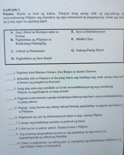 GAWAIN 2.
Panuto: Pumili sa loob ng kahon. Tukuyin kung anong salik ng pag-usbong n
nasyonalismong Filipino ang tinutukoy ng mga sumusunod na pangungusap. Isulat ang letra
ng iyong sagot sa sagutang papel.
A. Ang Liberal na Kaisipan mula sa E. Isyu sa Sekularisasyon
Europa
B. Pagbubukas ng Pilipinas sa F. Middle Class
Kalakalang Pandaigdig
C. Liberal na Pamumuno G. Tatlong Paring Martir
D. Pagbubukas ng Suez Kanal
_1. Pagbitay kina Mariano Gomez, Jose Burgos at Jacinto Zamora.
_2. Ipinadala nila sa Espanya at iba pang bansa ang kanilang mga anak upang mag-arai
at bumuo ng pangkat na ilustrado.
_
3. Isang pag-aalsa ang sumiklab sa Cavite na kinabibilangan ng mga sundalong
Filipino na naglilingkod sa isang arsenal.
_
4. Pagpuna sa absolutism o ganap na kapangyarihan ng mga hari o reyna na humahantong
sa pang-aabuso.
_
5. Naging isang buwan ang dating tatlong buwang paglalakbay sa pagitan ng Espanya
at Pilipinas.
__6. Nagkaroon ng isyu ng diskriminasyon laban sa mga paring Filipino.
_7. Lumago ang kalakalang panlabas at panloob ng bansa.
_
8. Lahat ng tao ay pantay-pantay, Espanyol man o Filipino.
_9. Ang kanilang pangunahing layunin ay ang pagtatatag ng mga misyon at
pagpapalaganap ng relihiyong Katoliko
_
10. Dahil sa pagkamatay ng tatlong pari ay napaigting ang damdaming makabansa ng
mga Filipino laban sa mananakop.