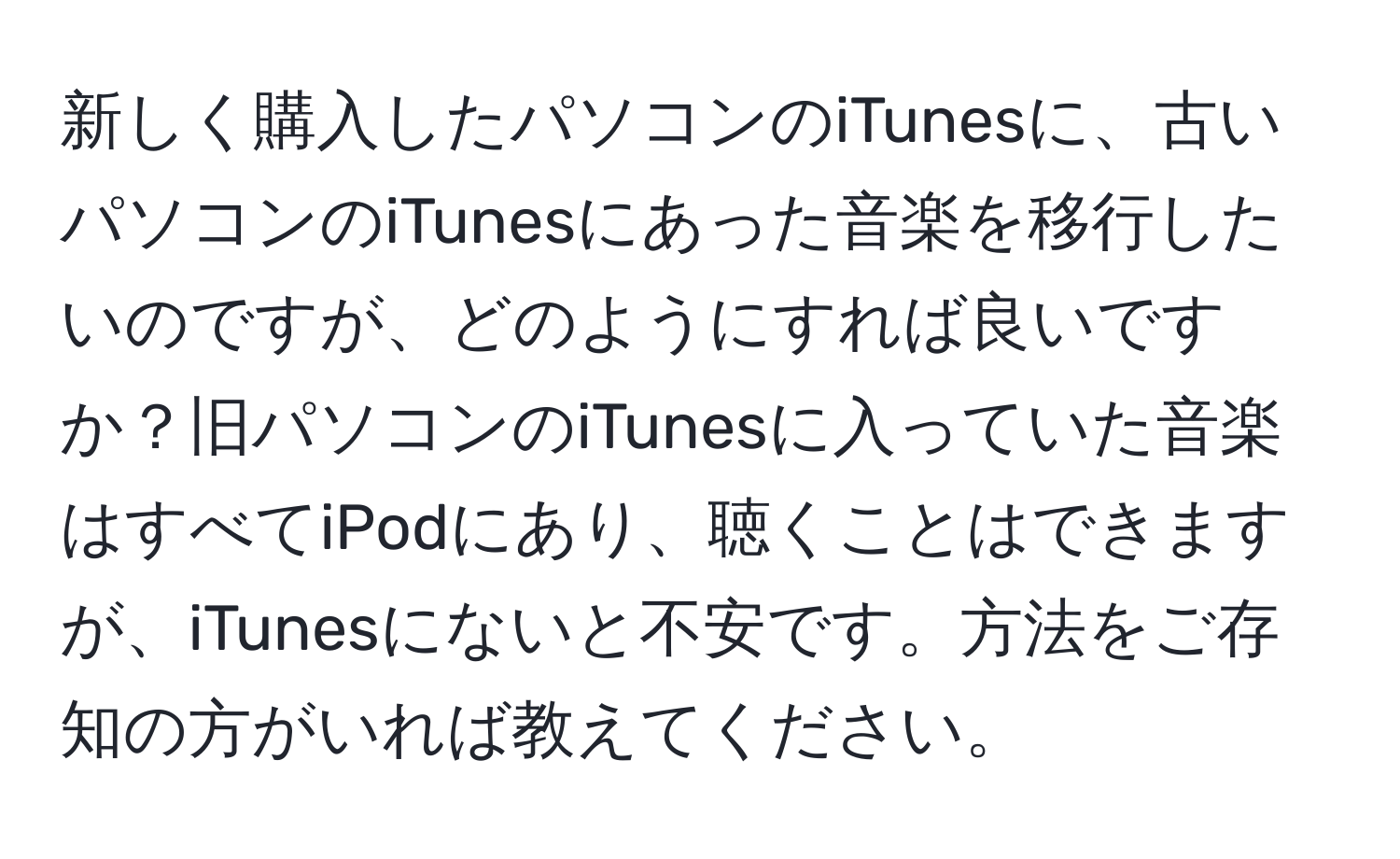 新しく購入したパソコンのiTunesに、古いパソコンのiTunesにあった音楽を移行したいのですが、どのようにすれば良いですか？旧パソコンのiTunesに入っていた音楽はすべてiPodにあり、聴くことはできますが、iTunesにないと不安です。方法をご存知の方がいれば教えてください。