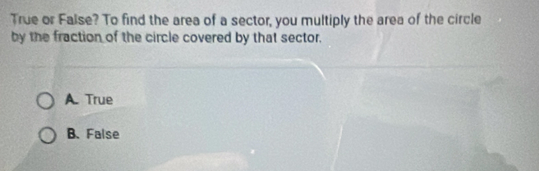 True or Faise? To find the area of a sector, you multiply the area of the circle
by the fraction of the circle covered by that sector.
A. True
B. False