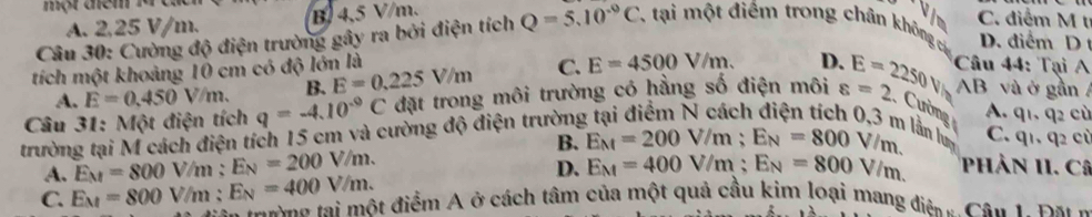 một mem .
A. 2,25 V/m. B 4,5 V/m.
v 
Câu 30: Cường độ điện trường gây ra bởi điện tích Q=5.10^(-9)C 7tại một điểm trong chân không cá in C. điểm M t
D. điểm D 
tích một khoảng 10 cm có độ lớn là
A. E=0.450V/m. B. E=0.225V/m C. E=4500V/m. D. Câu 44: Tại A
AB và ở gần 
Câu 31: Một điện tích q=-4.10^(-9)C đặt trong môi trường có hằng số điện môi varepsilon =2 E=2250V/t Cường lần luy
trường tại M cách điện tích 15 cm và cường độ điện trường
A. q1. q2 cù
B. E_M=200V/m; E_N=800V/m. C. q1. q2 cù
D.
A. E_M=800V /m : E_N=200V/m. E_M=400V/m; E_N=800V/m. Phản II. Câ
C. E_M=800V/n n: E_N=400V/m. C ia oan tại một điểm A ở cách tâm của một quả cầu kim loại mang điệ u Cân 1. Đa n