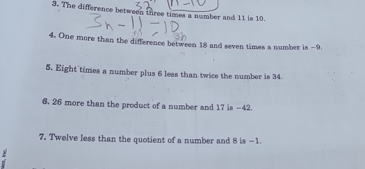 The difference between three times a number and 11 is 10. 
4. One more than the difference between 18 and seven times a number is −9. 
5. Eight times a number plus 6 less than twice the number is 34. 
6. 26 more than the product of a number and 17 is −42. 
7. Twelve less than the quotient of a number and 8 is −1.