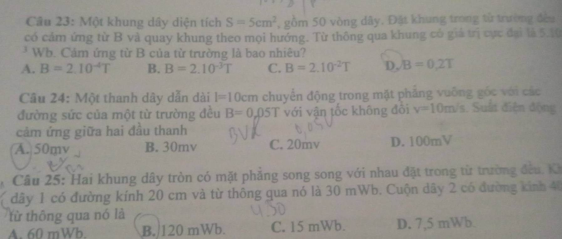 Một khung dây diện tích S=5cm^2 , gồm 50 vòng dây. Đặt khung trong từ trường đều
có cảm ứng từ B và quay khung theo mọi hướng. Từ thông qua khung có giá trị cực đại là 5.10
* Wb. Cảm ứng từ B của từ trường là bao nhiêu?
A. B=2.10^(-4)T B. B=2.10^(-3)T C. B=2.10^(-2)T D. B=0,2T
Câu 24: Một thanh dây dẫn dài l=10cm chuyển động trong mặt phẳng vuỡng góc với các
đường sức của một từ trường đều B=0.05T với vận tốc không đôi v=10m/s. Suấi điện động
cảm ứng giữa hai đầu thanh
C. 20mv
A. 50mv B. 30mv D. 100mV
Câu 25: Hai khung dây tròn có mặt phẳng song song với nhau đặt trong từ trường đều, Ki
dây 1 có đường kính 20 cm và từ thông qua nó là 30 mWb. Cuộn dây 2 có đường kính 40
từ thông qua nó là
A. 60 mWb. B. 120 mWb. C. 15 mWb. D. 7,5 mWb.