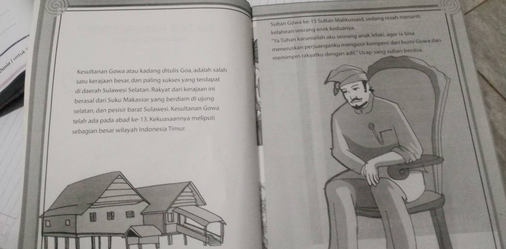 Sultan Gówa ke- 15 Sultan Malikussaid, sedang resah menanti 
kelahiran seorang anak keduanya. 
"Ya Tuhan karuniailah aku seorang anak lelaki, agar ia bisa 
meneruskan perjuanganku mengusir kompeni dari bumi Gowa dan 
memimpin rakdoa. 
nia ǀ untuk 
Kesultanan Gowa atau kadang ditulis Goa, adalah salah 
satu kerajaan besar, dan paling sukses yang terdapat 
di daerah Sulawesi Selatan. Rakyat dari kerajaan ini 
berasal dari Suku Makassar yang berdiam di ujung 
selatan, dan pesisir barat Sulawesi. Kesultanan Gowa 
telah ada pada abad ke-13. Kekuasaannya meliputi 
sebagian besar wilayah Indonesia Timur.