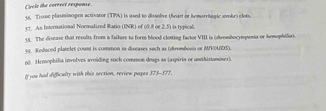 Circle the correct response. 
56. Tissue plasminogen activator (TPA) is used to dissolve (heart or hemorrhagic stroke) clots. 
57. An International Normalized Ratio (INR) of (0.8 or 2.5) is typical. 
58. The disease that results from a failure to form blood clotting factor VIII is (thrombocytopenia or hemophilia). 
59, Reduced platelet count is common in diseases such as (thrombosis or HIV/AIDS). 
60. Hemophilia involves avoiding such common drugs as (aspirin or antihistamines). 
If you had difficulty with this section, review pages 373-377.