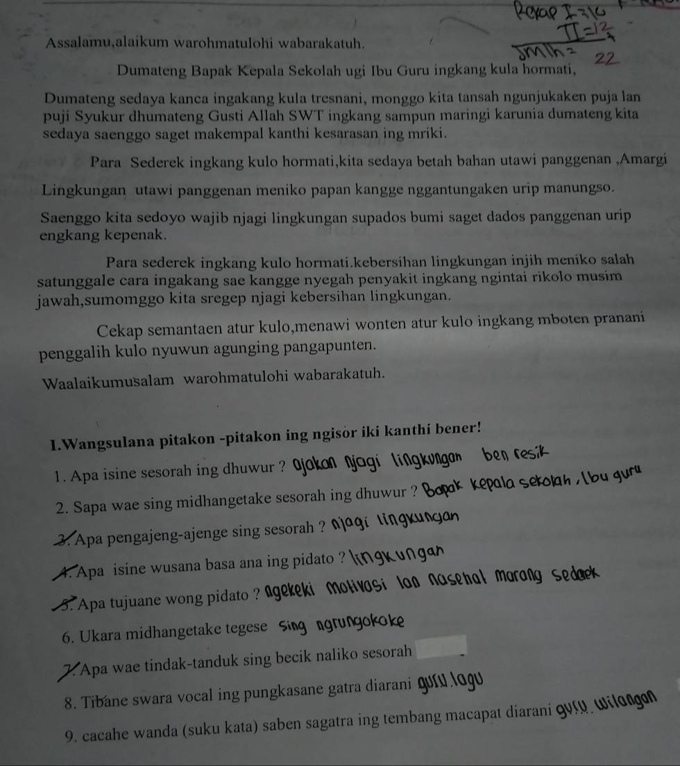 Assalamu,alaikum warohmatulohi wabarakatuh.
Dumateng Bapak Kepala Sekolah ugi Ibu Guru ingkang kula hormati,
Dumateng sedaya kanca ingakang kula tresnani, monggo kita tansah ngunjukaken puja lan
puji Syukur dhumateng Gusti Allah SWT ingkang sampun maringi karunia dumateng kita
sedaya saenggo saget makempal kanthi kesarasan ing mriki.
Para Sederek ingkang kulo hormati,kita sedaya betah bahan utawi panggenan ,Amargi
Lingkungan utawi panggenan meniko papan kangge nggantungaken urip manungso.
Saenggo kita sedoyo wajib njagi lingkungan supados bumi saget dados panggenan urip
engkang kepenak.
Para sederek ingkang kulo hormati.kebersihan lingkungan injih meniko salah
satunggale cara ingakang sae kangge nyegah penyakit ingkang ngintai rikolo musim
jawah,sumomggo kita sregep njagi kebersihan lingkungan.
Cekap semantaen atur kulo,menawi wonten atur kulo ingkang mboten pranani
penggalih kulo nyuwun agunging pangapunten.
Waalaikumusalam warohmatulohi wabarakatuh.
1.Wangsulana pitakon -pitakon ing ngisor iki kanthi bener!
1. Apa isine sesorah ing dhuwur ? Ojokon njogi lingkuo
2. Sapa wae sing midhangetake sesorah ing dhuwur ?
3. Apa pengajeng-ajenge sing sesorah ? Naqi lingy
4. Apa isine wusana basa ana ing pidato ?
5. Apa tujuane wong pidato ? Agekeki molivosi loo nosehol morong
6. Ukara midhangetake tegese Sing ngrungokok
7. Apa wae tindak-tanduk sing becik naliko sesorah
8. Tibane swara vocal ing pungkasane gatra diarani
9. cacahe wanda (suku kata) saben sagatra ing tembang macapat diarani qvry wilongn