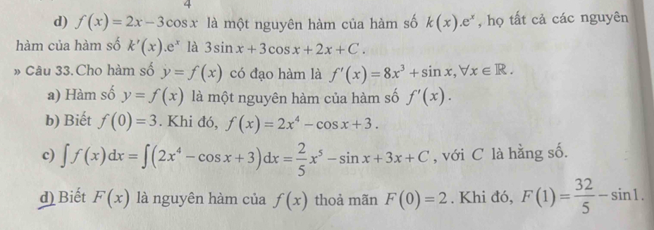 4
d) f(x)=2x-3cos x là một nguyên hàm của hàm số k(x).e^x , họ tất cả các nguyên
hàm của hàm số k'(x).e^x là 3sin x+3cos x+2x+C. 
» Câu 33. Cho hàm số y=f(x) có đạo hàm là f'(x)=8x^3+sin x, forall x∈ R.
a) Hàm số y=f(x) là một nguyên hàm của hàm số f'(x).
b) Biết f(0)=3. Khi đó, f(x)=2x^4-cos x+3.
c) ∈t f(x)dx=∈t (2x^4-cos x+3)dx= 2/5 x^5-sin x+3x+C , với C là hằng số.
d) Biết F(x) là nguyên hàm của f(x) thoả mãn F(0)=2. Khi đó, F(1)= 32/5 -sin 1.