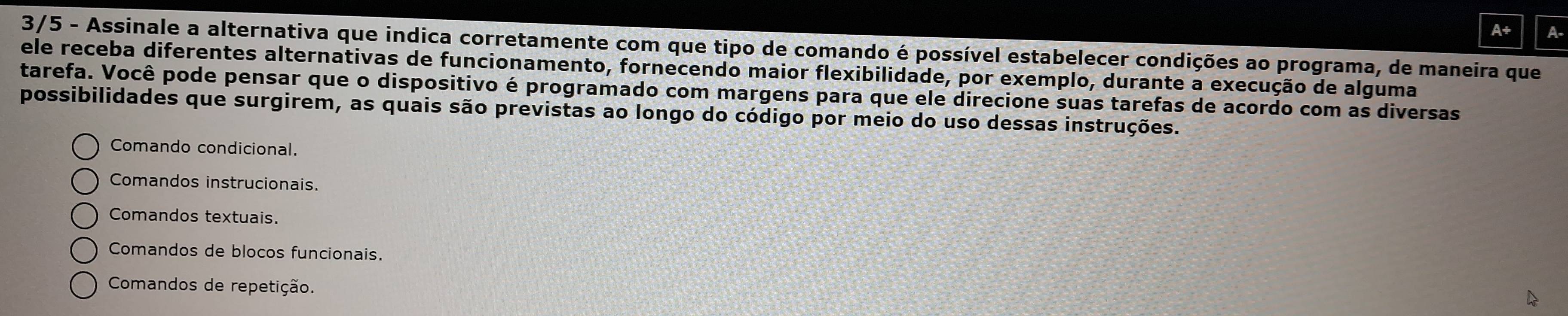 A+ A-
3/5 - Assinale a alternativa que indica corretamente com que tipo de comando é possível estabelecer condições ao programa, de maneira que
ele receba diferentes alternativas de funcionamento, fornecendo maior flexibilidade, por exemplo, durante a execução de alguma
tarefa. Você pode pensar que o dispositivo é programado com margens para que ele direcione suas tarefas de acordo com as diversas
possibilidades que surgirem, as quais são previstas ao longo do código por meio do uso dessas instruções.
Comando condicional.
Comandos instrucionais.
Comandos textuais.
Comandos de blocos funcionais.
Comandos de repetição.