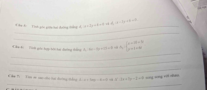 tệ tọa 
Câu 5: Tính góc giữa hai đường thẳng d_1:x+2y+4=0 và d_2:x-3y+6=0. 
G 
as 
_ 
_ 
_ 
Câu 6: Tính góc hợp bởi hai đường thẳng △ _1:6x-5y+15=0 và Delta _2:beginarrayl x=10+5t y=1+6tendarray.. 
_ 
tr 
_ 
Câu 7: Tìm m sao cho hai đường thẳng △ :x+5my-4=0 và △ ':2x+3y-2=0 song song với nhau. 
_