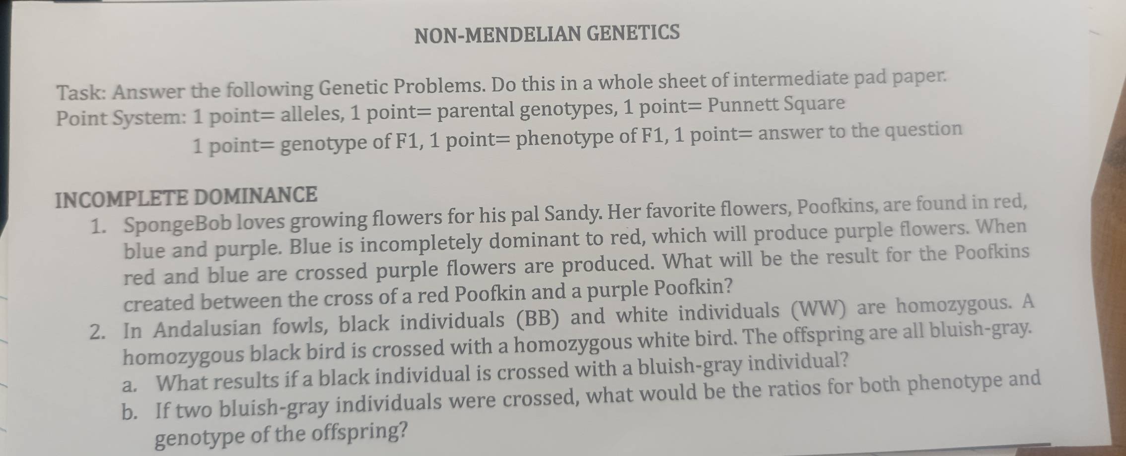 NON-MENDELIAN GENETICS 
Task: Answer the following Genetic Problems. Do this in a whole sheet of intermediate pad paper. 
Point System: 1 point= alleles, 1 point= parental genotypes, 1 point= Punnett Square 
1 point= genotype of F1, 1 point= phenotype of F1, 1 point= answer to the question 
INCOMPLETE DOMINANCE 
1. SpongeBob loves growing flowers for his pal Sandy. Her favorite flowers, Poofkins, are found in red, 
blue and purple. Blue is incompletely dominant to red, which will produce purple flowers. When 
red and blue are crossed purple flowers are produced. What will be the result for the Poofkins 
created between the cross of a red Poofkin and a purple Poofkin? 
2. In Andalusian fowls, black individuals (BB) and white individuals (WW) are homozygous. A 
homozygous black bird is crossed with a homozygous white bird. The offspring are all bluish-gray. 
a. What results if a black individual is crossed with a bluish-gray individual? 
b. If two bluish-gray individuals were crossed, what would be the ratios for both phenotype and 
genotype of the offspring?