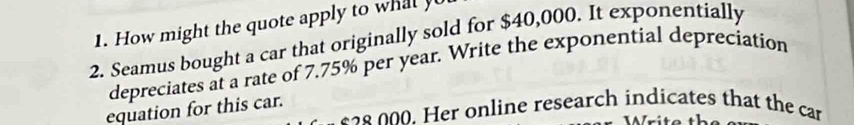 How might the quote apply to wt 
2. Seamus bought a car that originally sold for $40,000. It exponentially 
depreciates at a rate of 7.75% per year. Write the exponential depreciation 
equation for this car.
628 000. Her online research indicates that the car