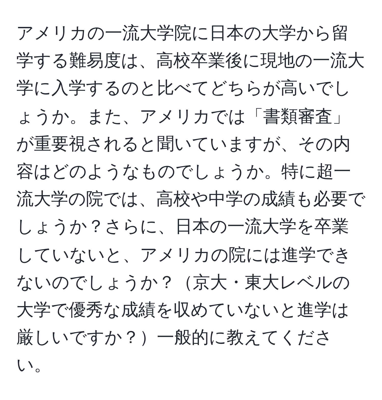 アメリカの一流大学院に日本の大学から留学する難易度は、高校卒業後に現地の一流大学に入学するのと比べてどちらが高いでしょうか。また、アメリカでは「書類審査」が重要視されると聞いていますが、その内容はどのようなものでしょうか。特に超一流大学の院では、高校や中学の成績も必要でしょうか？さらに、日本の一流大学を卒業していないと、アメリカの院には進学できないのでしょうか？京大・東大レベルの大学で優秀な成績を収めていないと進学は厳しいですか？一般的に教えてください。