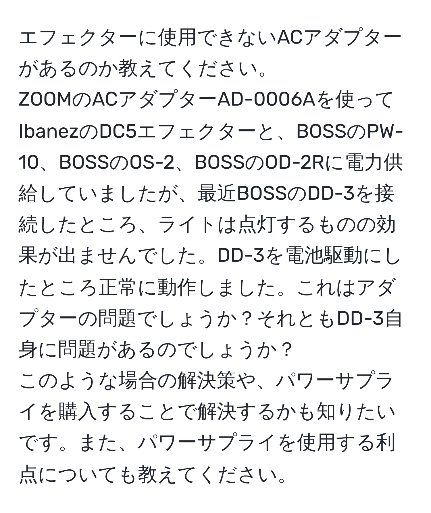 エフェクターに使用できないACアダプターがあるのか教えてください。  
ZOOMのACアダプターAD-0006Aを使ってIbanezのDC5エフェクターと、BOSSのPW-10、BOSSのOS-2、BOSSのOD-2Rに電力供給していましたが、最近BOSSのDD-3を接続したところ、ライトは点灯するものの効果が出ませんでした。DD-3を電池駆動にしたところ正常に動作しました。これはアダプターの問題でしょうか？それともDD-3自身に問題があるのでしょうか？  
このような場合の解決策や、パワーサプライを購入することで解決するかも知りたいです。また、パワーサプライを使用する利点についても教えてください。