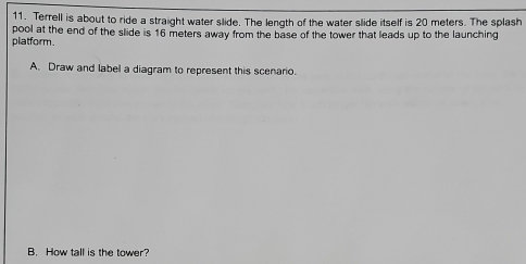 Terrell is about to ride a straight water slide. The length of the water slide itself is 20 meters. The splash 
platform. pool at the end of the slide is 16 meters away from the base of the tower that leads up to the launching 
A. Draw and label a diagram to represent this scenario. 
B. How tall is the tower?