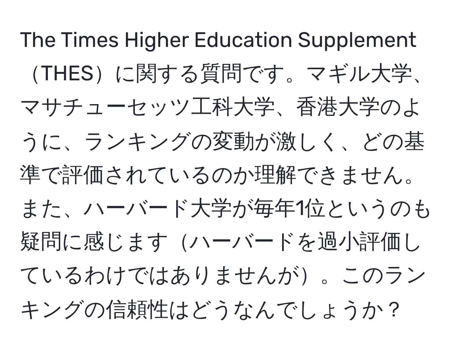 The Times Higher Education SupplementTHESに関する質問です。マギル大学、マサチューセッツ工科大学、香港大学のように、ランキングの変動が激しく、どの基準で評価されているのか理解できません。また、ハーバード大学が毎年1位というのも疑問に感じますハーバードを過小評価しているわけではありませんが。このランキングの信頼性はどうなんでしょうか？