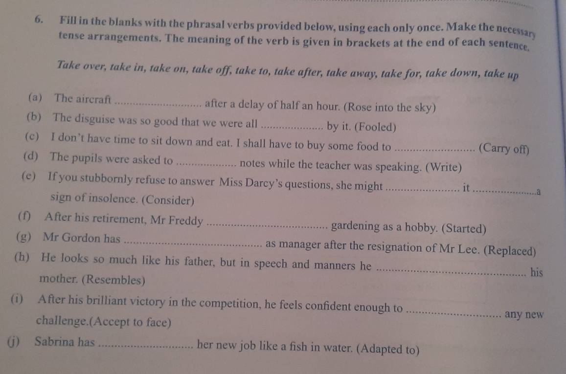 Fill in the blanks with the phrasal verbs provided below, using each only once. Make the necessary 
tense arrangements. The meaning of the verb is given in brackets at the end of each sentence, 
Take over, take in, take on, take off, take to, take after, take away, take for, take down, take up 
(a) The aircraft_ after a delay of half an hour. (Rose into the sky) 
(b) The disguise was so good that we were all _by it. (Fooled) 
(c) I don’t have time to sit down and eat. I shall have to buy some food to_ 
(Carry off) 
(d) The pupils were asked to _notes while the teacher was speaking. (Write) 
(e) If you stubbornly refuse to answer Miss Darcy’s questions, she might __.a 
it 
sign of insolence. (Consider) 
(f) After his retirement, Mr Freddy _gardening as a hobby. (Started) 
(g) Mr Gordon has _as manager after the resignation of Mr Lee. (Replaced) 
(h) He looks so much like his father, but in speech and manners he 
_his 
mother. (Resembles) 
(i) After his brilliant victory in the competition, he feels confident enough to _any new 
challenge.(Accept to face) 
(j) Sabrina has _her new job like a fish in water. (Adapted to)