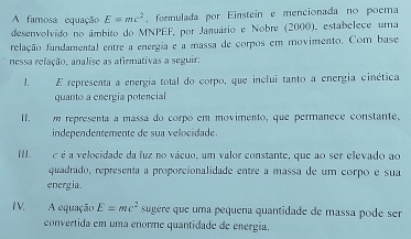 A famosa equação E=mc^2 , formulada por Einstein e mencionada no poema 
desenvolvido no âmbito do MNPEF, por Januário e Nobre (2000), estabelece uma 
relação fandamental entre a energia e a massa de corpos em movimento. Com base 
nessa relação, analise as afirmativas a seguir: 
1. E representa a energía total do corpo, que inclui tanto a energia cinética 
quanto a energía potencial 
I.___ m representa a massa do corpo em movimento, que permanece constante, 
independentemente de sua velocidade. 
II. é é a velocidade da fuz no vácuo, um valor constante, que ao ser elevado ao 
quadrado, representa a proporcionalidade entre a massa de um corpo e sua 
energia. 
IV. A equação E=mc^2 sugere que uma pequena quantidade de massa pode ser 
convertida em uma enorme quantidade de energia.