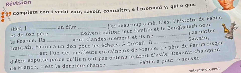 Révision 
29 Completa con i verbi voir, savoir, connaître, e i pronomi y, qui e que. 
Hier, j’ _un film_ 
j’ai beaucoup aimé. C’est l’histoire de Fahim 
et de son père_ 
doivent quitter leur famille et le Bangladesh pour 
pas parler 
la France. Ils vont clandestinement et ils ne 
français. Fahim a un don pour les échecs. À Créteil, il _Sylvain, 
est l’un des meilleurs entraîneurs de France. Le père de Fahim risque 
_ 
_d’être expulsé parce qu’ils n’ont pas obtenu le droit d’asile. Devenir champion 
Fahim a pour le sauver. 
de France, c'est la dernière chance 
soixante-dix-neuf