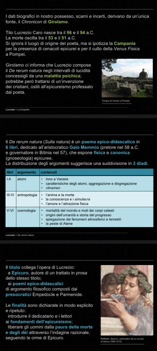 dati biografici in nostro possesso, scarni e incerti, derivano da un'unica 
fonte, il Chronicon di Girolamo. 
Tito Lucrezio Caro nasce tra il 96 e il 94 a.C. 
La morte oscilla tra il 53 e il 51 a.C. 
Si ignora il luogo di origine del poeta, ma si ipotizza la Campania 
per la presenza di cenacoli epicurei e per il culto della Venus Fisica 
a Pompei. 
Girolamo ci informa che Lucrezio compose 
il De rerum natura negli intervalli di lucidità 
concessigli da una malattia psichica; 
potrebbe però trattarsi di un'invenzione 
dei cristiani, ostili all’epicureismo professato 
dal poeta. 
Lucrezio > La biografía 
II De rerum natura (Sulla natura) è un poema epico-didascalico in 
6 libri, dedicato all'aristocratico Gaio Memmio (pretore nel 58 a.C. 
e governatore in Bitinia nel 57), che espone fisica e canonica 
(gnoseologia) epicuree. 
La distribuzione degli argomenti suggerisce una suddivisione in 3 diadi. 
Lucrezio > De rerum natura 
II titolo collega l'opera di Lucrezio: 
a Epicuro, autore di un trattato in prosa 
dello stesso titolo; 
ai poemi epico-didascalici 
di argomento filosofico composti dai 
presocratici Empedocle e Parmenide. 
Le finalità sono dichiarate in modo esplicito 
e ripetuto: 
introdurre il dedicatario e i lettori 
ai fondamenti dell'epicureismo; 
liberare gli uomini dalla paura della morte 
e degli dèi attraverso l'indagine razionale, 
seguendo le orme di Epicuro.