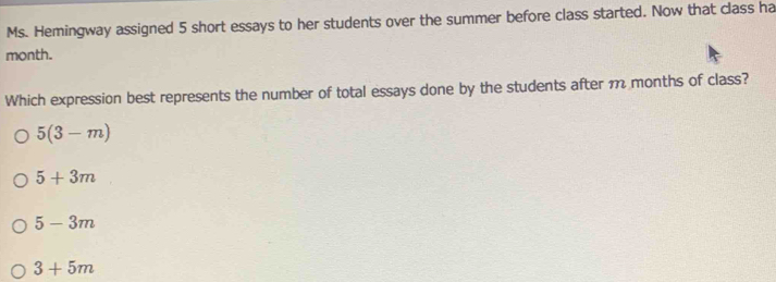 Ms. Hemingway assigned 5 short essays to her students over the summer before class started. Now that class ha
month.
Which expression best represents the number of total essays done by the students after m months of class?
5(3-m)
5+3m
5-3m
3+5m