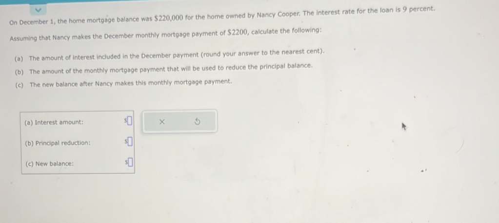 On December 1, the home mortgage balance was $220,000 for the home owned by Nancy Cooper. The interest rate for the loan is 9 percent. 
Assuming that Nancy makes the December monthly mortgage payment of $2200, calculate the following: 
(a) The amount of interest included in the December payment (round your answer to the nearest cent). 
(b) The amount of the monthly mortgage payment that will be used to reduce the principal balance. 
(c) The new balance after Nancy makes this monthly mortgage payment. 
(a) Interest amount: × 
(b) Principal reduction: 
(c) New balance: