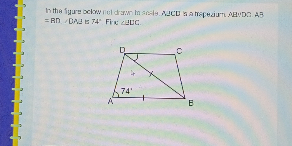 In the figure below not drawn to scale, ABCD is a trapezium. ABparallel DC. AB
=BD.∠ DAB is 74°. Find ∠ BDC.