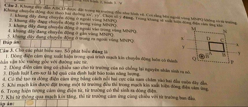 Với hình 2, hình 3. Y 
Câu 2. Khung dây dẫn ABCD được đặt trong tử trường đều như hình vẽ. Coi rằng bên ngoài vùng MNPQ không có từ trường 
1. khung dây đang chuyển động ở ngoài vùng MNPQ. 
Khung chuyển động dọc theo hai đường xx^4, yy'. Chọn số ý đúng, Trong khung sẽ xuất hiện dòng điện cảm ứng khi: 
2. khung dây đang chuyển động ở trong vùng MNPQ. 
3. khung dây đang chuyển động ở ngoài vào trong vùng MNPQ. 
4. khung dây đang chuyển động ở gần vùng MNPQ. 
5. khung dây đang chuyển động ở trong ra ngoài vùng MNPQ. 
Đáp án: 
Câu 3. Cho các phát biểu sau. Số phát biểu đúng là 
1. Dòng điện cảm ứng xuất hiện trong quá trình mạch kín chuyển động luôn có thành 
vhần vận tốc vuông góc với đường sức từ. 
2. Dòng điện cảm ứng có chiều sao cho từ trường của nó chống lại nguyên nhân sinh ra nó. 
3. Định luật Len- xơ là hệ quả của định luật bảo toàn năng lượng. 
4. Có thể tạo ra dòng điện cảm ứng bằng cách nổi hai cực của nam châm vào hai đầu cuộn dãy dẫn. 
5. Khi mạch kín được đặt trong một từ trường đều thì trong mạch kín xuất hiện dòng điện cảm ứng 
6. Trong hiện tượng cảm ứng điện từ, từ trường có thể sinh ra dòng điện. 
7. Khi từ thông qua mạch kín tăng, thì từ trường cảm ứng cùng chiều với từ trường ban đầu. 
áp án: