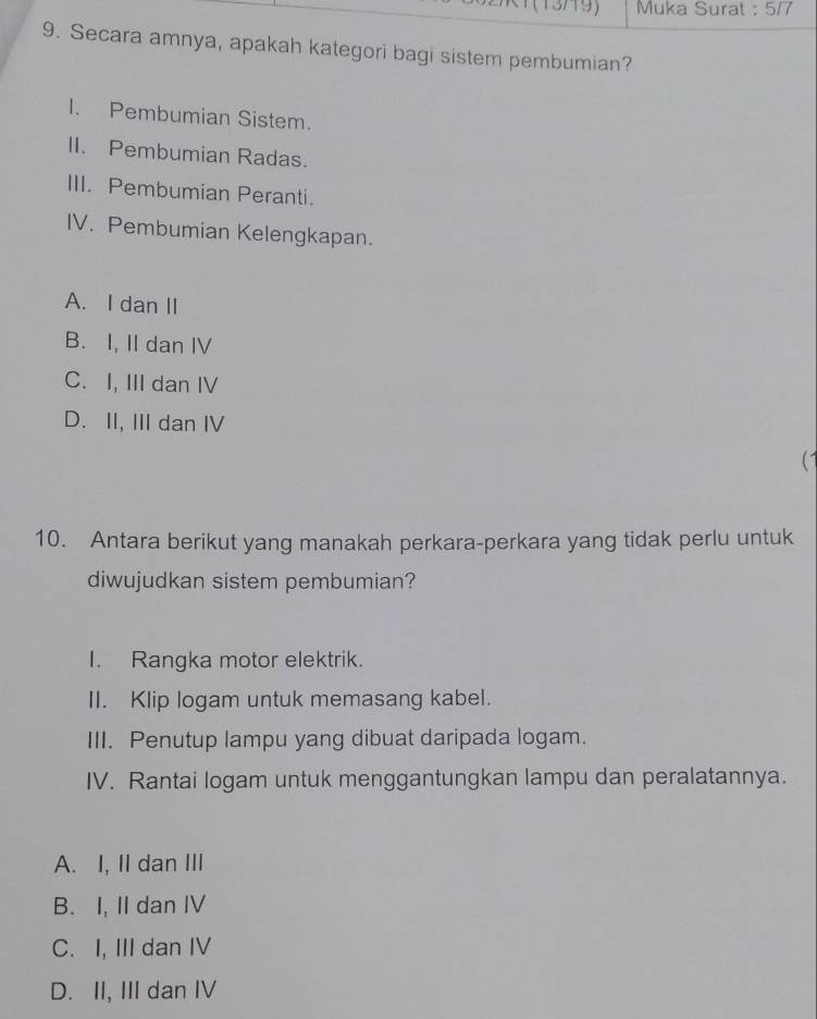 (13719) Muka Surat : 5/7
9. Secara amnya, apakah kategori bagi sistem pembumian?
I. Pembumian Sistem.
II. Pembumian Radas.
III. Pembumian Peranti.
IV. Pembumian Kelengkapan.
A. I dan II
B. I, II dan IV
C. I, III dan IV
D. II, III dan IV
(1
10. Antara berikut yang manakah perkara-perkara yang tidak perlu untuk
diwujudkan sistem pembumian?
I. Rangka motor elektrik.
II. Klip logam untuk memasang kabel.
III. Penutup lampu yang dibuat daripada logam.
IV. Rantai logam untuk menggantungkan lampu dan peralatannya.
A. I, II dan III
B. I, II dan IV
C. I, III dan IV
D. II, III dan IV