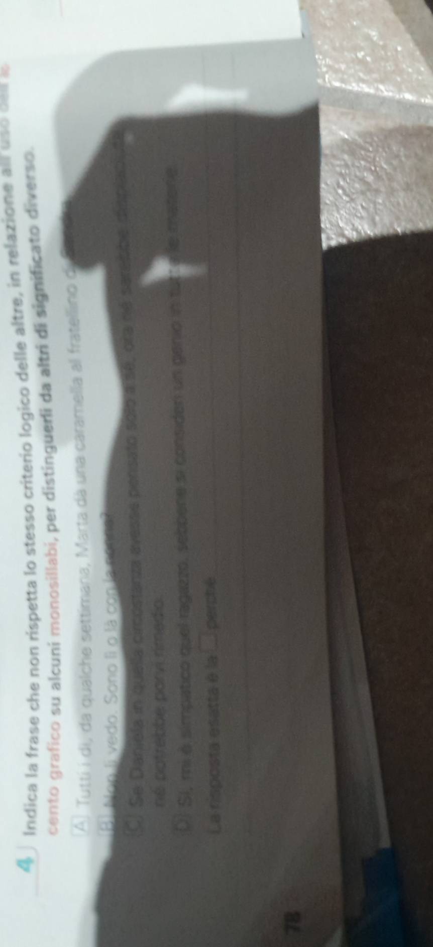 4∫ Indica la frase che non rispetta lo stesso criterio logico delle altre, in relazione all uso cen a
cento grafico su alcuni monosillabi, per distingueri da altri di significato diverso.
A) Tutti i di, da qualche settimana, Marta dà una caramella al fratellino de Sae ta
[B] Non li vedo. Sono lì o là con la no t re?
CJ Se Danjela in quella circostanza avesse pensato solo a sé, ora né sarecbe displaciute
né potrebbe porvi rimedio.
DJ SI, mi à simpatico quel ragazzo, sebbene si consider un genio in tutta le matene.
La risposta esatta e la ... perché
78