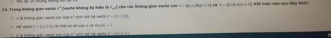 Tôn tại AB nhưng không tôn tại
13. Trong không gian vecto R^3 (vectơ không ký hiệu là θ _R^3) cho các không gian vectơ con A= (a,a,0)|a∈ R và B= (b,0,b)|b∈ R ). Kết luận não sau đây SAI?
A là không gian vectơ con của R^2 sinh bởi hệ vecto E=[(1,1,0)].
Hệ vecto E= (2,2,0) là một cơ sở của A và dim (A)=2
B là không gian vectơ con của R^3 sinh bởi hệ vecto U= (1,0,1).