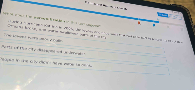 Interpret figures of speech D Video 05:10 √
B4
What does the personification in this text suggest?
Orleans broke, and water swallowed parts of the city.
During Hurricane Katrina in 2005, the levees and flood walls that had been built to protect the city of New
The levees were poorly built.
Parts of the city disappeared underwater.
People in the city didn't have water to drink.