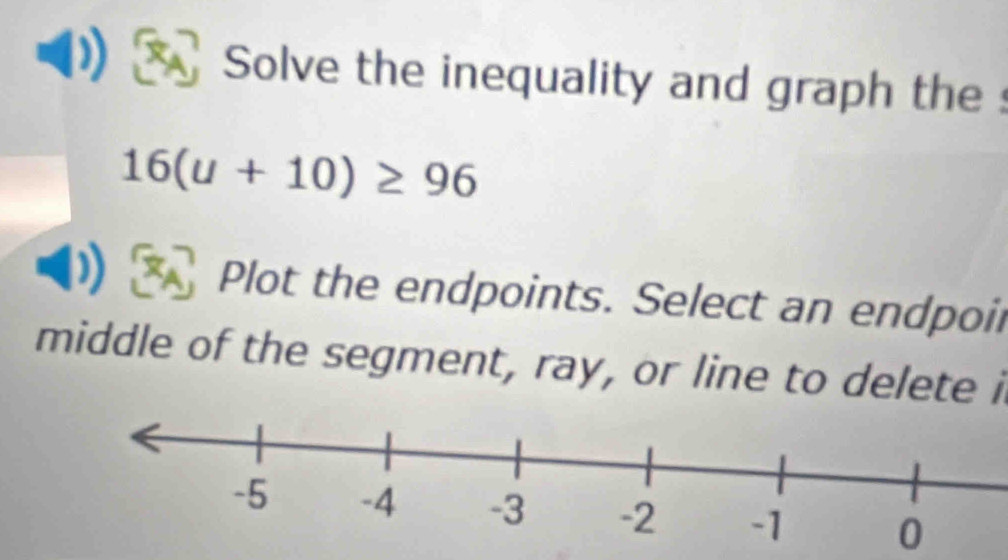 Solve the inequality and graph the :
16(u+10)≥ 96
Plot the endpoints. Select an endpoir 
middle of the segment, ray, or line to delete i