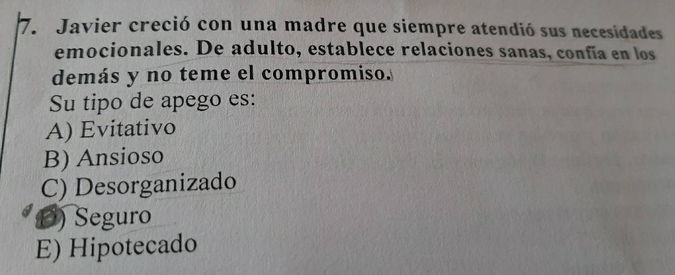 Javier creció con una madre que siempre atendió sus necesidades
emocionales. De adulto, establece relaciones sanas, confía en los
demás y no teme el compromiso.
Su tipo de apego es:
A) Evitativo
B) Ansioso
C) Desorganizado
D) Seguro
E) Hipotecado