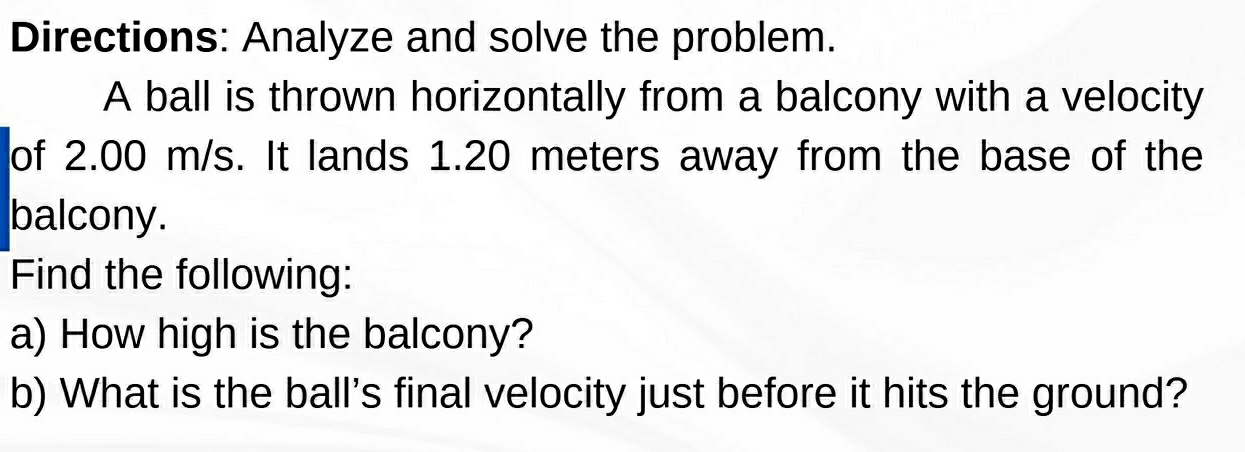 Directions: Analyze and solve the problem. 
A ball is thrown horizontally from a balcony with a velocity 
of 2.00 m/s. It lands 1.20 meters away from the base of the 
balcony. 
Find the following: 
a) How high is the balcony? 
b) What is the ball's final velocity just before it hits the ground?