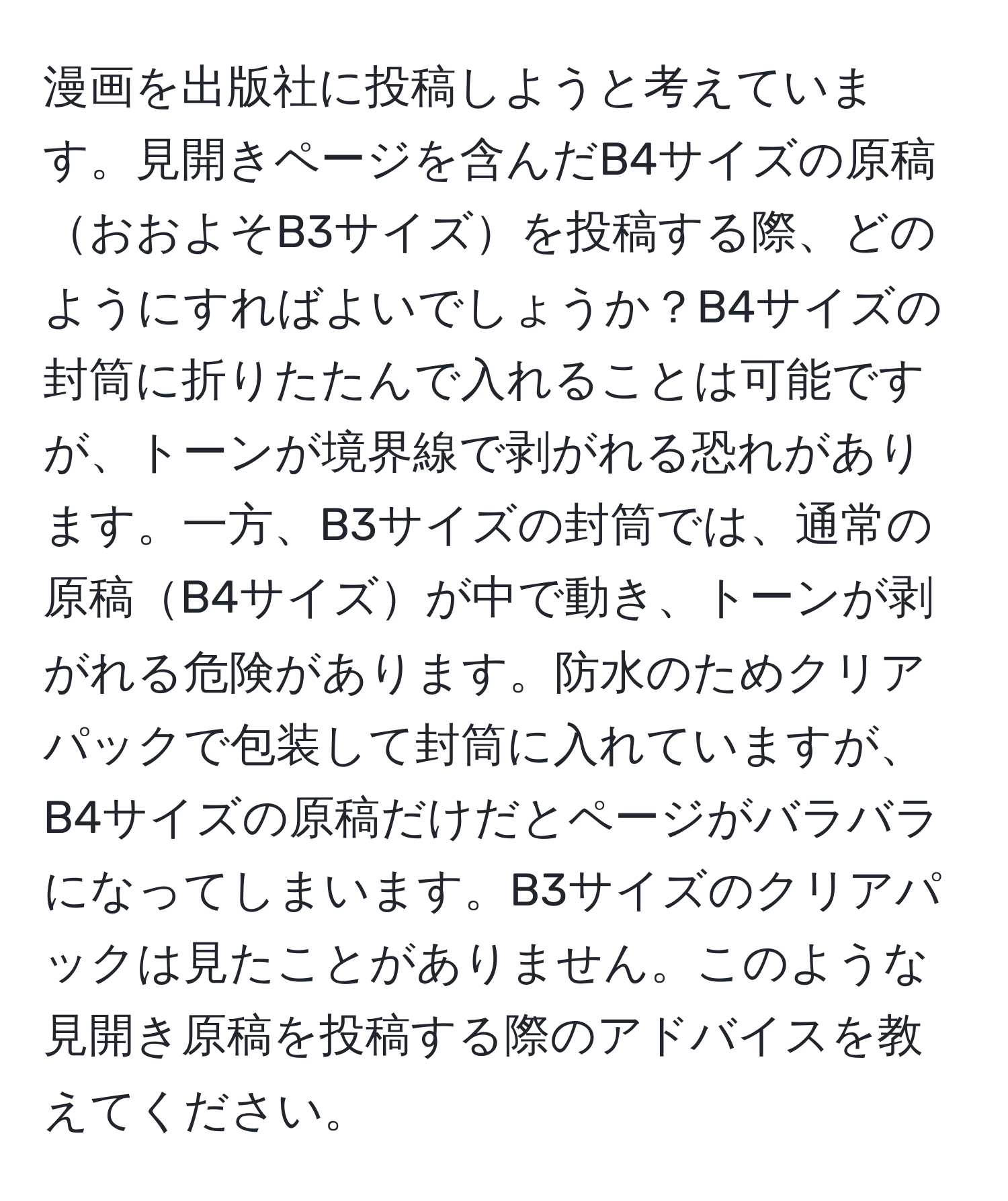 漫画を出版社に投稿しようと考えています。見開きページを含んだB4サイズの原稿おおよそB3サイズを投稿する際、どのようにすればよいでしょうか？B4サイズの封筒に折りたたんで入れることは可能ですが、トーンが境界線で剥がれる恐れがあります。一方、B3サイズの封筒では、通常の原稿B4サイズが中で動き、トーンが剥がれる危険があります。防水のためクリアパックで包装して封筒に入れていますが、B4サイズの原稿だけだとページがバラバラになってしまいます。B3サイズのクリアパックは見たことがありません。このような見開き原稿を投稿する際のアドバイスを教えてください。