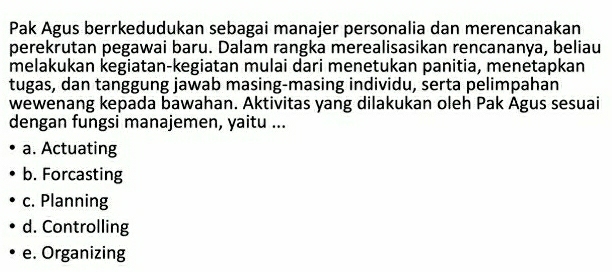 Pak Agus berrkedudukan sebagai manajer personalia dan merencanakan
perekrutan pegawai baru. Dalam rangka merealisasikan rencananya, beliau
melakukan kegiatan-kegiatan mulai dari menetukan panitia, menetapkan
tugas, dan tanggung jawab masing-masing individu, serta pelimpahan
wewenang kepada bawahan. Aktivitas yang dilakukan oleh Pak Agus sesuai
dengan fungsi manajemen, yaitu ...
a. Actuating
b. Forcasting
c. Planning
d. Controlling
e. Organizing