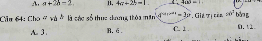 A. a+2b=2. B. 4a+2b=1. C. 4ab=1. D.
Câu 64: Cho đ và b là các số thực dương thỏa mãn 4^(log _2)(ab)=3a Giá trị của ab^2 bằng
A. 3. B. 6. C. 2. D. 12.