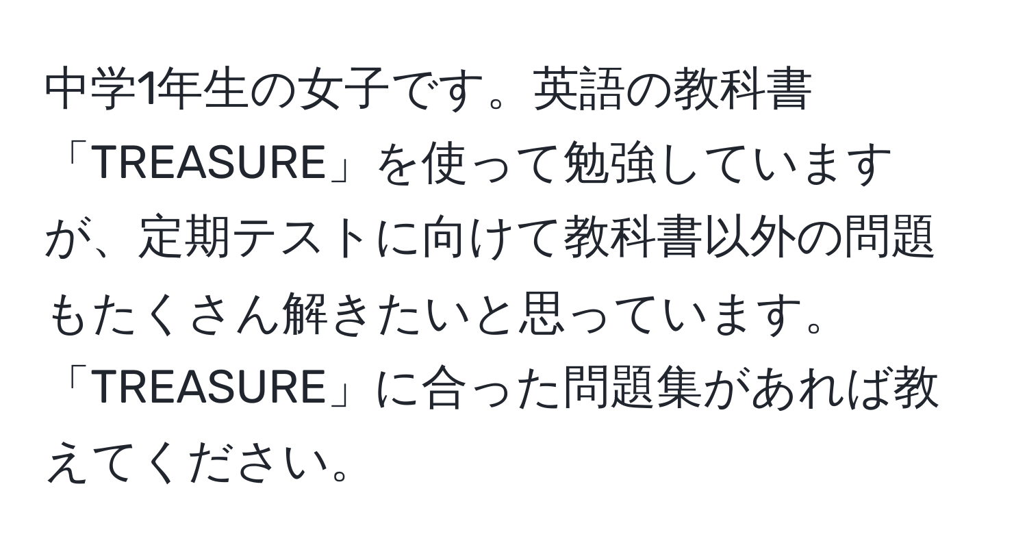 中学1年生の女子です。英語の教科書「TREASURE」を使って勉強していますが、定期テストに向けて教科書以外の問題もたくさん解きたいと思っています。「TREASURE」に合った問題集があれば教えてください。