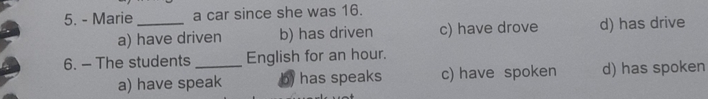 Marie_ a car since she was 16.
a) have driven b) has driven c) have drove d) has drive
6. - The students _English for an hour.
a) have speak b) has speaks c) have spoken d) has spoken