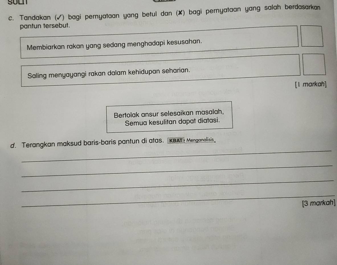 SULI 
c. Tandakan (✓) bagi pernyataan yang betul dan (✘) bagi pernyataan yang salah berdasarkan 
pantun tersebut. 
Membiarkan rakan yang sedang menghadapi kesusahan. 
Saling menyayangi rakan dalam kehidupan seharian. 
[1 markah] 
Bertolak ansur selesaikan masalah, 
Semua kesulitan dapat diatasi. 
_ 
d. Terangkan maksud baris-baris pantun di atas. KBAT Menganalisis 
_ 
_ 
_ 
[3 markah]