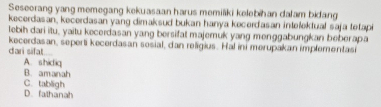 Seseorang yang memegang kekuasaan harus memiliki kelebihan dalam bidang
kecerdasan, kecerdasan yang dimaksud bukan hanya kecerdasan intelektual saja tetapi
lebih dari itu, yaitu kecerdasan yang bersifat majemuk yang menggabungkan beberapa
kecerdasan, seperti kecerdasan sosial, dan religius. Hal ini merupakan implementasi
dari sifat....
A. shidiq
B. amanah
C. tabligh
D.fathanah