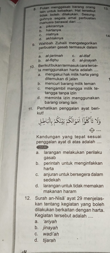 Fulan menggasab barang orang 13.
lain untuk kebaikan. Hal tersebut
tidak boleh dilakukan. Sesung-
guhnya segala amal perbuatan
manusia berawal dari ....
a. pikirannya
b. hartanya
c. niatnya
14
d. akhlaknya
9. Wahbah Zuhaili mengategorikan
perbuatan gasab termasuk dalam
a. al-jarimah c. al-itlaf
bù al-fiqhu d. al-jinayah
10. Berikut bukan termasuk cara terce-
la menggunakan harta adalah ....
a. mengakui hak milik harta yang
ditemukan di jalan
b. mencuri barang milik teman
c. mengambil mangga milik te-
tangga tanpa izin
d. meminta izin menggunakan
barang orang lain
11. Perhatikan penggalan ayat beri-
kut!
Lu K Kn i v
Kandungan yang tepat sesuai
penggalan ayat di atas adalah ....
HOTS
a. larangan melakukan perilaku
gasab
b. perintah untuk menginfakkan
harta
c. anjuran untuk bersegera dalam
sedekah
d. larangan untuk tidak memakan
makanan haram
12. Surah an-Nisā' ayat 29 menjelas-
kan tentang kegiatan yang boleh
dilakukan berkaitan dengan harta.
Kegiatan tersebut adalah ....
a. ‘ariyah
b. jinayah
c. wadi'ah
d. tijarah