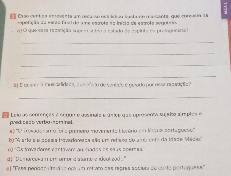 Essa cantiga apresenta um recurso estilístico bastante marcante, que consiste na
repetição do verso final de uma estrofe no início da estrofe seguinte.
a) O que essa repetição sugere sobre o estado de espírito da protagonista?
_
_
_
_
b) E quanto à musicalidade, que efeito de sentido é gerado por essa repetição?
_
3 Leia as sentenças a seguir e assinale a única que apresenta sujeito simples e
predicado verbo-nominal.
a) ''O Trovadorismo foi o primeiro movimento literário em língua portuguesa''
b) 'A arte e a poesia trovadoresca são um reflexo do ambiente da Idade Média''
c) “Os trovadores cantavam animados os seus poemas”
d) “'Demarcavam um amor distante e idealizado”
e) ''Esse período literário era um retrato das regras sociais da corte portuguesa''