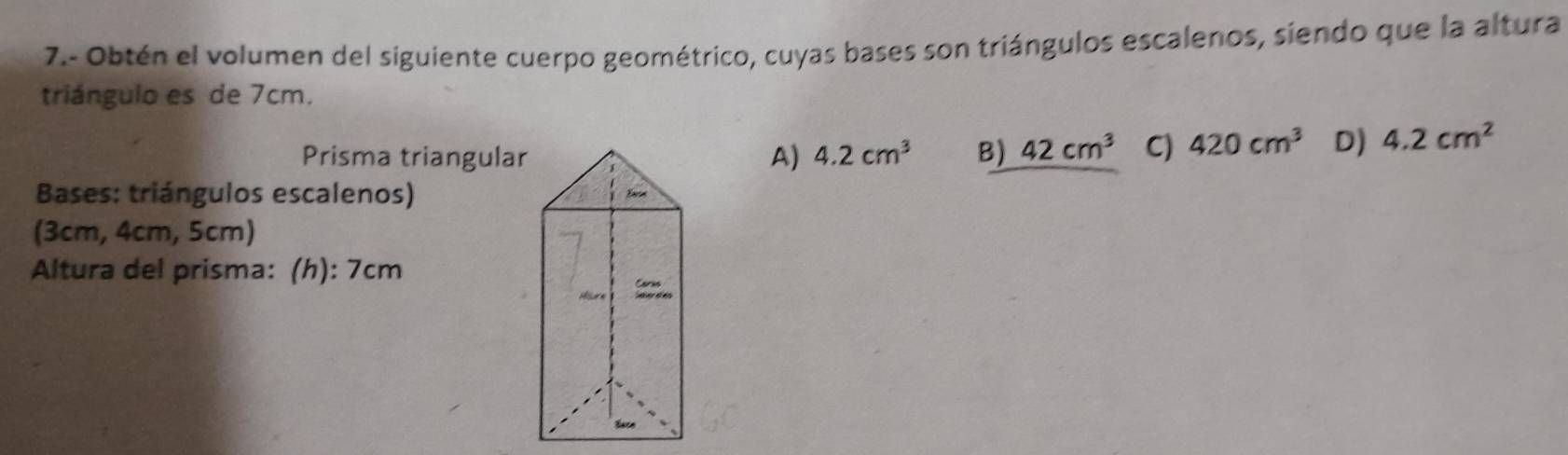 7.- Obtén el volumen del siguiente cuerpo geométrico, cuyas bases son triángulos escalenos, siendo que la altura
triángulo es de 7cm.
Prisma triangularA) 4.2cm^3 B) 42cm^3 C) 420cm^3 D) 4.2cm^2
Bases: triángulos escalenos) 
(3cm, 4cm, 5cm)
Altura del prisma: (h): 7cm