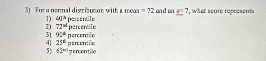 For a normal distribution with a mean =72 and an s=7 , what score represents
1) 40^(th)perc entile
2) 72^(nd)perc entile
3) 90^(th)perc entile
4) 25^(th)perc entile
5) 62^(nd) I ercentile