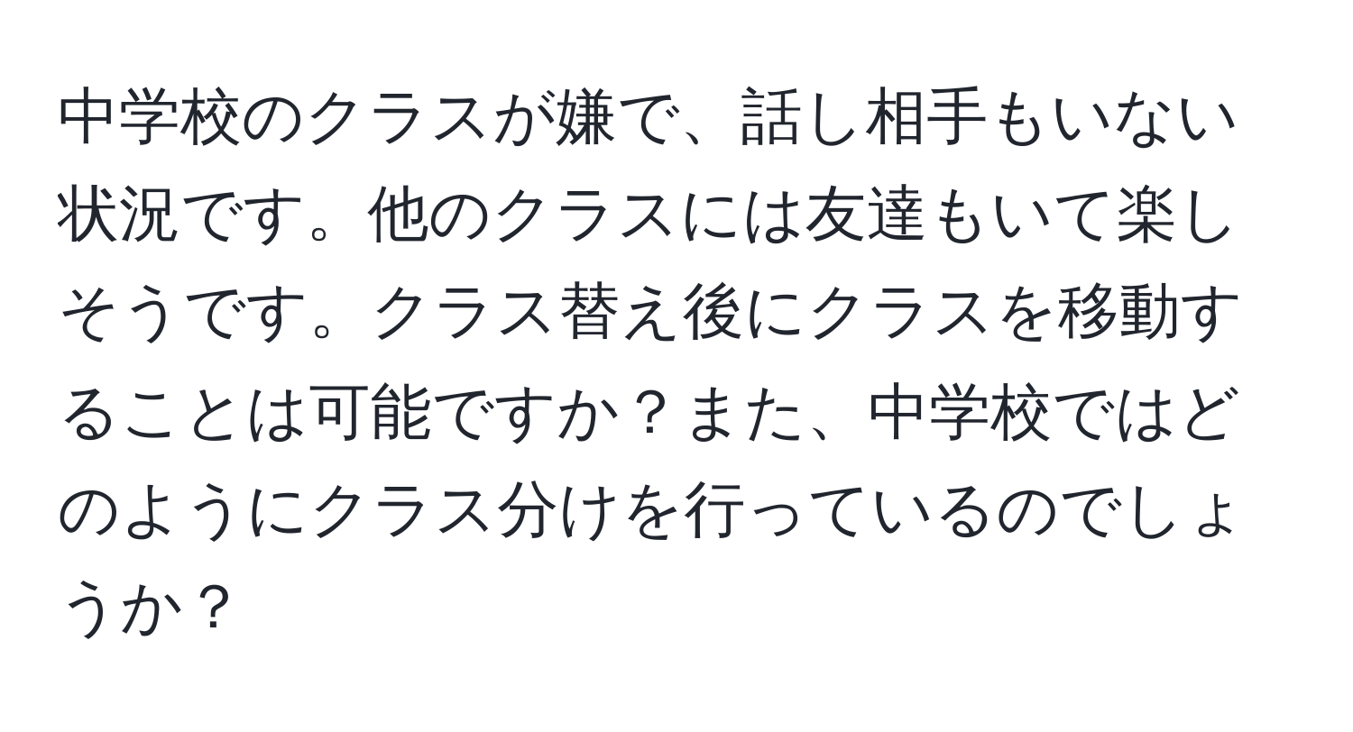 中学校のクラスが嫌で、話し相手もいない状況です。他のクラスには友達もいて楽しそうです。クラス替え後にクラスを移動することは可能ですか？また、中学校ではどのようにクラス分けを行っているのでしょうか？