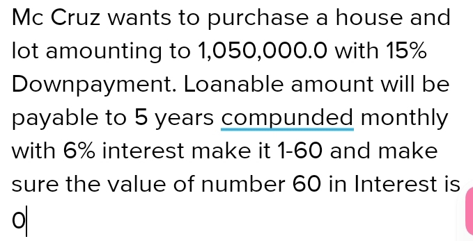 Mc Cruz wants to purchase a house and 
lot amounting to 1,050,000.0 with 15%
Downpayment. Loanable amount will be 
payable to 5 years compunded monthly 
with 6% interest make it 1-60 and make 
sure the value of number 60 in Interest is